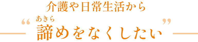 介護や日常生活から'諦め'をなくしたい